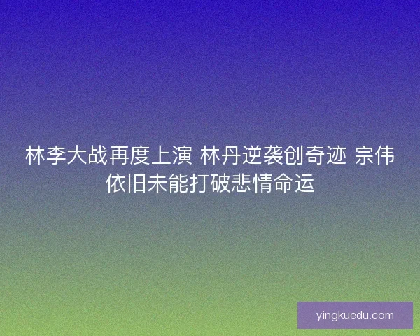 林李大战再度上演 林丹逆袭创奇迹 宗伟依旧未能打破悲情命运