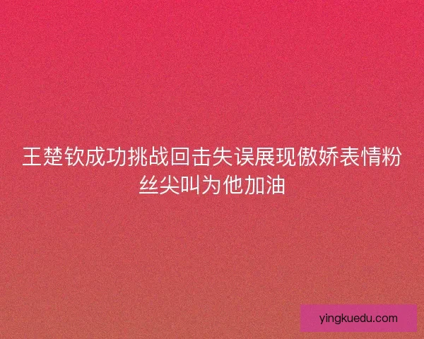 王楚钦成功挑战回击失误展现傲娇表情粉丝尖叫为他加油