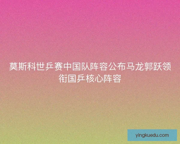 莫斯科世乒赛中国队阵容公布马龙郭跃领衔国乒核心阵容 莫斯科世乒赛中国队阵容公布马龙郭跃领衔国乒核心阵容
