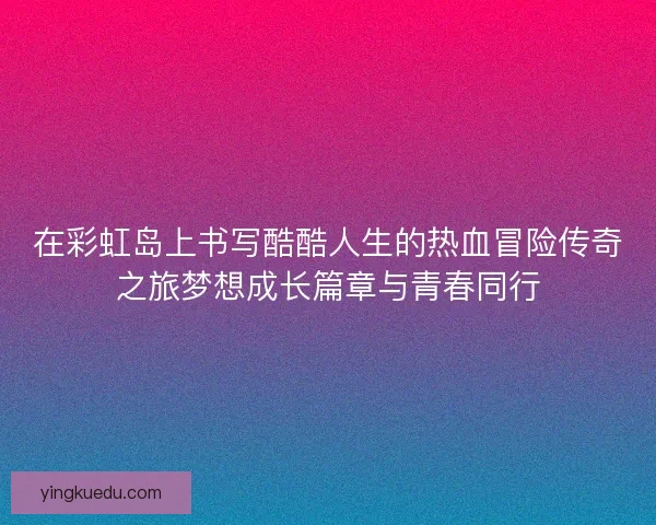 在彩虹岛上书写酷酷人生的热血冒险传奇之旅梦想成长篇章与青春同行 在彩虹岛上书写酷酷人生的热血冒险传奇之旅梦想成长篇章与青春同行