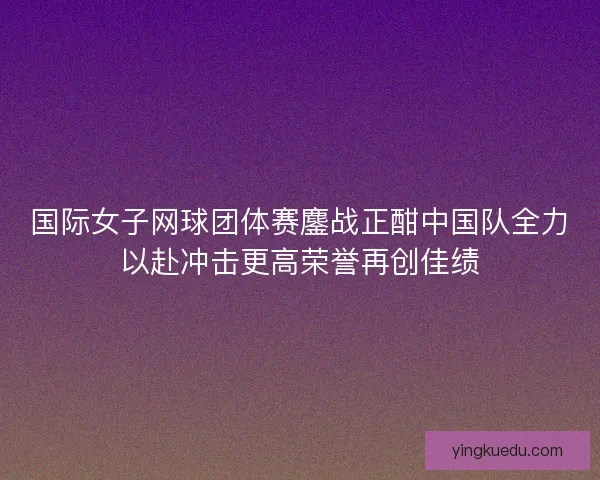 国际女子网球团体赛鏖战正酣中国队全力以赴冲击更高荣誉再创佳绩 国际女子网球团体赛鏖战正酣中国队全力以赴冲击更高荣誉再创佳绩